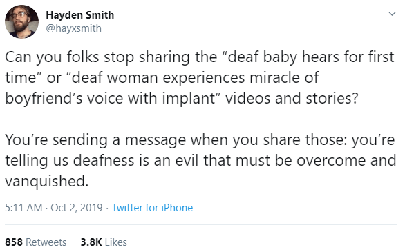 Tweet by @hayxsmith reads: "Can you folks stop sharing the "deaf baby hears for first time" or "deaf woman experiences miracle of boyfriend's voice with implant" videos and stories? You're sending a message when you share those: you're telling us deafness is an evil that must be overcome and vanquished."