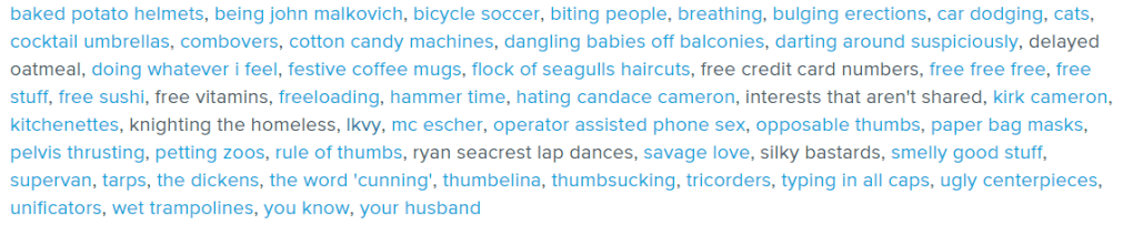 baked potato helmets, being john malkovich, bicycle soccer, biting people, breathing, bulging erections, car dodging, cats, cocktail umbrellas, combovers, cotton candy machines, dangling babies off balconies, darting around suspiciously, delayed oatmeal, doing whatever i feel, festive coffee mugs, flock of seagulls haircuts, free credit card numbers, free free free, free stuff, free sushi, free vitamins, freeloading, hammer time, hating candace cameron, interests that aren't shared, kirk cameron, kitchenettes, knighting the homeless, lkvy, mc escher, operator assisted phone sex, opposable thumbs, paper bag masks, pelvis thrusting, petting zoos, rule of thumbs, ryan seacrest lap dances, savage love, silky bastards, smelly good stuff, supervan, tarps, the dickens, the word 'cunning', thumbelina, thumbsucking, tricorders, typing in all caps, ugly centerpieces, unificators, wet trampolines, you know, your husband